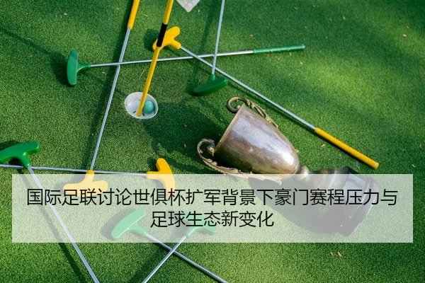 国际足联讨论世俱杯扩军背景下豪门赛程压力与足球生态新变化
