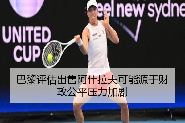 巴黎评估出售阿什拉夫可能源于财政公平压力加剧