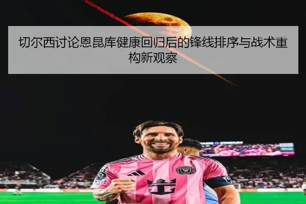 切尔西讨论恩昆库健康回归后的锋线排序与战术重构新观察
