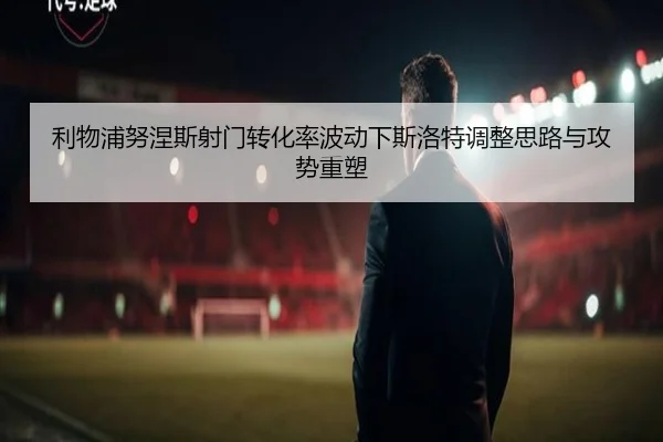 利物浦努涅斯射门转化率波动下斯洛特调整思路与攻势重塑