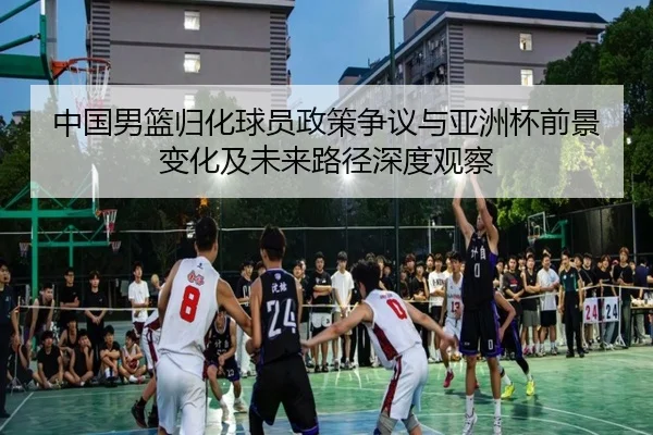 中国男篮归化球员政策争议与亚洲杯前景变化及未来路径深度观察