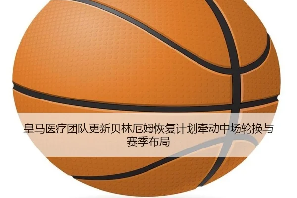 皇马医疗团队更新贝林厄姆恢复计划牵动中场轮换与赛季布局